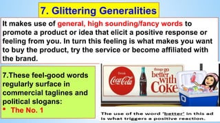 7. Glittering Generalities
It makes use of general, high sounding/fancy words to
promote a product or idea that elicit a positive response or
feeling from you. In turn this feeling is what makes you want
to buy the product, try the service or become affiliated with
the brand.
7.These feel-good words
regularly surface in
commercial taglines and
political slogans:
 The No. 1
 