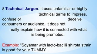 8.Technical Jargon. It uses unfamiliar or highly
technical terms to impress,
confuse or deceive
consumers or audience. It does not
really explain how it is connected with what
is being promoted.
Example: “Soyamar with lacto-bacilli shirota strain
is good for your TUMMY.
 