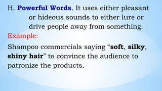 H. Powerful Words. It uses either pleasant
or hideous sounds to either lure or
drive people away from something.
Example:
Shampoo commercials saying “soft, silky,
shiny hair” to convince the audience to
patronize the products.
 