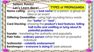 Salient Points!
Let’s Learn More!
Name calling- giving a bad name to a person, a group an
idea or an event
Glittering Generalities – using high sounding fancy words
like “better”or “ best”.
Card Stacking –showing the product’s best features, telling
half-truths and omitting or lying about its
potential problems
Transfer - transferring the authority and popularity
Plain Folks – ordinary person rather than rich or powerful
individual
Testimonial – celebrity endorsement
Bandwagon – everyone is doing it/ peer pressure
TYPES of PROPAGANDA
 