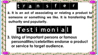 2. It is an act of associating or relating a product to
someone or something we like. It is transferring the
authority and popularity.
t r a n s f e r
3. Using of important persons or famous
personalities/celebrities endorse a product
or service to target audience.
Te s t i m o n i a l
 