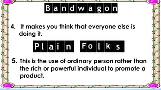 4. It makes you think that everyone else is
doing it.
B a n d w a g o n
5. This is the use of ordinary person rather than
the rich or powerful individual to promote a
product.
P l a i n F o l k s
 