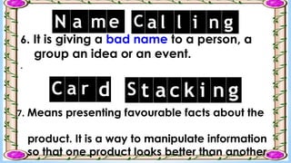 6. It is giving a bad name to a person, a
group an idea or an event.
.
N a me C a l l i n g
7. Means presenting favourable facts about the
product. It is a way to manipulate information
so that one product looks better than another.
C a r d S t a c k i n g
 