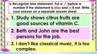B. Recognize bias statement. Put a before a
number if the statement is bias and if not. Write
your answer on a separate answer sheet.
x
/
1. Study shows citrus fruits are
good sources of vitamin C.
/
x
2. Beth and John are the best
persons for the job.
3. I don’t like classical music, it is too
complex.
/
 