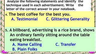 Analyze the following statements and identify the
technique used in each advertisement. Write the
letter of the correct answer in your notebook.
4. The best coffee for the best you.
A. Testimonial C. Glittering Generality
B. Card Stacking
5. A billboard, advertising is a rice brand, shows
An ordinary family sitting around the table
eating breakfast.
A. Name Calling C. Transfer
B. Plain Folks
 