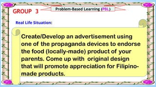 What I Can Do
Create/Develop an advertisement using
one of the propaganda devices to endorse
the food (locally-made) product of your
parents. Come up with original design
that will promote appreciation for Filipino-
made products.
Real Life Situation:
Problem-Based Learning (PBL)
GROUP 3
 