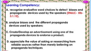 A. recognize evaluative word choices to detect biases and
propaganda devices used by the speakers (EN6LC- IIIb-
3.1.12),
B. analyze biases and the different propaganda
devices used by speakers;
C. Create/Develop an advertisement using one of the
propaganda devices to endorse a product.
D. appreciate the value of asking or researching from
reliable sources rather than merely believing on
propaganda techniques.
Learning Competency:
 
