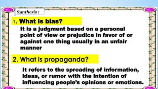 Synthesis :
1. What is bias?
It is a judgment based on a personal
point of view or prejudice in favor of or
against one thing usually in an unfair
manner
2. What is propaganda?
It refers to the spreading of information,
ideas, or rumor with the intention of
influencing people’s opinions or emotions.
 