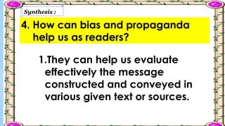 Synthesis :
4. How can bias and propaganda
help us as readers?
1.They can help us evaluate
effectively the message
constructed and conveyed in
various given text or sources.
 