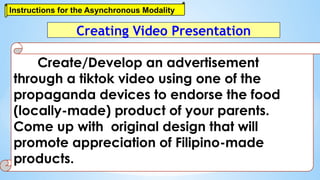 Instructions for the Asynchronous Modality
Create/Develop an advertisement
through a tiktok video using one of the
propaganda devices to endorse the food
(locally-made) product of your parents.
Come up with original design that will
promote appreciation of Filipino-made
products.
Creating Video Presentation
 