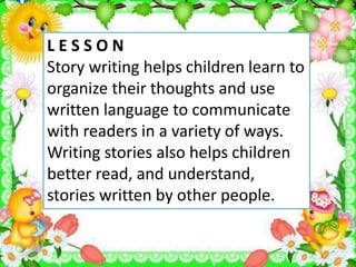 L E S S O N
Story writing helps children learn to
organize their thoughts and use
written language to communicate
with readers in a variety of ways.
Writing stories also helps children
better read, and understand,
stories written by other people.
 