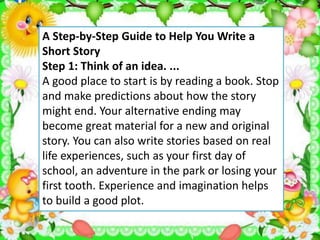 A Step-by-Step Guide to Help You Write a
Short Story
Step 1: Think of an idea. ...
A good place to start is by reading a book. Stop
and make predictions about how the story
might end. Your alternative ending may
become great material for a new and original
story. You can also write stories based on real
life experiences, such as your first day of
school, an adventure in the park or losing your
first tooth. Experience and imagination helps
to build a good plot.
 