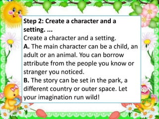 Step 2: Create a character and a
setting. ...
Create a character and a setting.
A. The main character can be a child, an
adult or an animal. You can borrow
attribute from the people you know or
stranger you noticed.
B. The story can be set in the park, a
different country or outer space. Let
your imagination run wild!
 