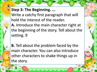Step 3: The Beginning. ...
Write a catchy first paragraph that will
hold the interest of the reader.
A. Introduce the main character right at
the beginning of the story. Tell about the
setting. 9
B. Tell about the problem faced by the
main character. You can also introduce
other characters to shake things up in
the story.
 