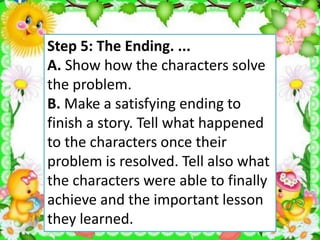 Step 5: The Ending. ...
A. Show how the characters solve
the problem.
B. Make a satisfying ending to
finish a story. Tell what happened
to the characters once their
problem is resolved. Tell also what
the characters were able to finally
achieve and the important lesson
they learned.
 