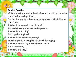 Guided Practice
Write a short story on a sheet of paper based on the guide
question for each picture.
For the first paragraph of your story, answer the following
questions:
1. Who do you see in the picture?
Ant and Grasshopper are in the picture.
2. What is Ant doing?
Ant is gathering food.
3. What is Grasshopper doing?
Grasshopper is playing his guitar while singing.
4. What can you say about the weather?
It is a sunny day.
5. Where are they?
 