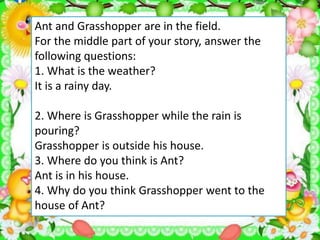 Ant and Grasshopper are in the field.
For the middle part of your story, answer the
following questions:
1. What is the weather?
It is a rainy day.
2. Where is Grasshopper while the rain is
pouring?
Grasshopper is outside his house.
3. Where do you think is Ant?
Ant is in his house.
4. Why do you think Grasshopper went to the
house of Ant?
 