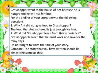 Grasshopper went to the house of Ant because he is
hungry and he will ask for food.
For the ending of your story, answer the following
questions:
1. Why Ant did not give food to Grasshopper?
The food that Ant gathered is just enough for him.
2. What did Grasshopper learn from this experience?
Grasshopper learned that he must work and save for the
rainy days.
Do not forget to write the title of your story.
Compare. The story that you have written should be
almost the same as this:
 