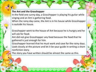 The Ant and the Grasshopper
In the field one sunny day, a Grasshopper is playing his guitar while
singing and an Ant is gathering food.
When the rainy day came, the Ant is in his house while Grasshopper
is outside his house.
Grasshopper went to the house of Ant because he is hungry and he
will ask for food.
Ant did not give Grasshopper any food because the food that he
gathered is just enough for him.
Grasshopper learned that he must work and save for the rainy days.
Look closely at the picture and let it be your guide in writing a short
nonfiction story.
The story you have written should be almost the same as this.
 