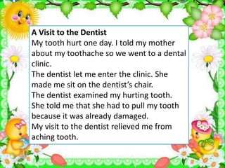 A Visit to the Dentist
My tooth hurt one day. I told my mother
about my toothache so we went to a dental
clinic.
The dentist let me enter the clinic. She
made me sit on the dentist’s chair.
The dentist examined my hurting tooth.
She told me that she had to pull my tooth
because it was already damaged.
My visit to the dentist relieved me from
aching tooth.
 