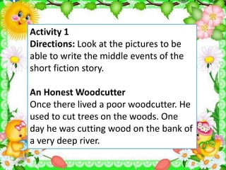 Activity 1
Directions: Look at the pictures to be
able to write the middle events of the
short fiction story.
An Honest Woodcutter
Once there lived a poor woodcutter. He
used to cut trees on the woods. One
day he was cutting wood on the bank of
a very deep river.
 