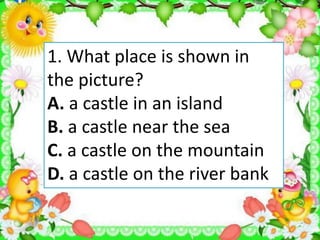 1. What place is shown in
the picture?
A. a castle in an island
B. a castle near the sea
C. a castle on the mountain
D. a castle on the river bank
 