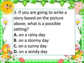 3. If you are going to write a
story based on the picture
above, what is a possible
setting?
A. on a rainy day
B. on a stormy day
C. on a sunny day
D. on a windy day
 