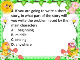 4. If you are going to write a short
story, in what part of the story will
you write the problem faced by the
main character?
A. beginning
B. middle
C. ending
D. anywhere
 