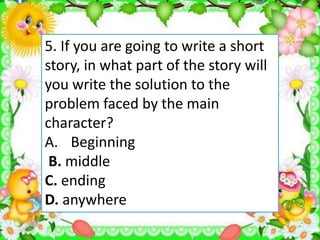 5. If you are going to write a short
story, in what part of the story will
you write the solution to the
problem faced by the main
character?
A. Beginning
B. middle
C. ending
D. anywhere
 