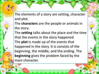 The elements of a story are setting, character
and plot.
The characters are the people or animals in
the story.
The setting talks about the place and the time
that the events in the story happened.
The plot is made up of the events that
happened in the story. It is consists of the
beginning, the middle, and the ending. The
beginning gives the problem faced by the
main character.
 