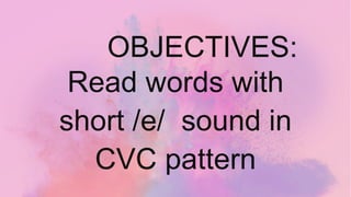 OBJECTIVES:
Read words with
short /e/ sound in
CVC pattern
 