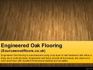 Engineered Oak Flooring
(Sourcewoodfloors.co.uk)
Engineered Oak flooring is manufactured using a top layer of real hardwood with either a
three ply or multi-ply base. Engineered oak floors provide all the beauty and charm of a
solid wood floor with excellent dimensional stability and versatility.
 