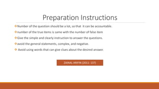 Preparation Instructions
Number of the question should be a lot, so that it can be accountable.
number of the true items is same with the number of false item
Give the simple and clearly instruction to answer the questions.
avoid the general statements, complex, and negative.
 Avoid using words that can give clues about the desired answer.
ZAINAL ARIFIN (2011: 137)
 