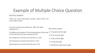Example of Multiple Choice Question
MULTIPLE ANSWER
There are some alternative answer, where there are
some right answer
A carnot machine has efficiency 40%, the right
statement is... ….
(1) difference between of the temperature of the heat
in and the heat out has comparison 2/5
(2) comparison of heat out and heat in is 3/5
(3) comparison of work and heat in is 2/5
(4)comparison of work and heat out is 2/3
Alternative answer:
A. if (1),(2) and (3) right
B. if (1) and (3) right
C. if (2) and (4) right
D. If only (4) right
E. All odf the statements right
 