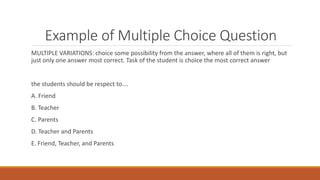 Example of Multiple Choice Question
MULTIPLE VARIATIONS: choice some possibility from the answer, where all of them is right, but
just only one answer most correct. Task of the student is choice the most correct answer
the students should be respect to….
A. Friend
B. Teacher
C. Parents
D. Teacher and Parents
E. Friend, Teacher, and Parents
 