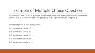 Example of Multiple Choice Question
INCOMPLETE VARIATION: is question or statement that have some possibility of incomplete
answer. Task of the student is find the possibility of the right answer and complete it
number of planet in our solar system is...
A. 5 planets that consist of .....
B. 6 planets that consist of .....
C. 7 planets that consist of .....
D. 8 planets that consist of .....
E. 9 planets that consist of .....
 