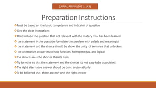 Preparation Instructions
Must be based on the basic competency and indicator of question
Give the clear instructions
Dont include the question that not relevant with the matery that has been learned
 the statement in the question formulate the problem with celarly and meaningful
 the statement and the choice should be show the unity of sentence that unbroken.
 the alternative answer must have function, homogeneous, and logical
The choices must be shorter than its item
Try to make so that the statement and the choices its not easy to be associated.
The right alternative answer should be dont systematically
To be believed that there are only one the right answer
ZAINAL ARIFIN (2011: 143)
 