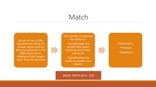 Match
Consits of set of the
question and set of the
answer, where both of
them be gathered in the
difference column.
Number of the answer
more than the question
The function to measure
the ability of :
*identification the
simple information
based on the simple
corelation
* Identification the
ability to corelate two
objects
Presented by:
* Premise
* Responses
ZAINAL ARIFIN (2011: 144)
 