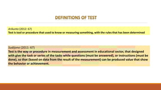 Arikunto (2012: 67)
Test is tool or procedure that used to know or measuring something, with the rules that has been determined
Sudijono (2011: 67)
Test is the way or procedure in measurement and assessment in educational sector, that designed
with give the task or series of the tasks while questions (must be answered), or instructions (must be
done), so that (based on data from the result of the measurement) can be produced value that show
the behavior or achievement.
 