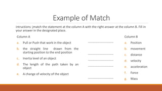 Example of Match
intructions: jmatch the statement at the column A with the right answer at the column B. Fill in
your answer in the designated place.
Column A
a. Pull or Push that work in the object
b. the straight line drawn from the
starting position to the end position
c. Inertia level of an object
d. The length of the path taken by an
object
e. A change of velocity of the object
Column B
a. Position
b. movement
c. distance
d. velocity
e. acceleration
f. Force
g. Mass
……………………………
……………………………
……………………………
……………………………
……………………………
 