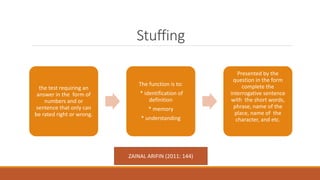 Stuffing
the test requiring an
answer in the form of
numbers and or
sentence that only can
be rated right or wrong.
The function is to:
* identification of
definition
* memory
* understanding
Presented by the
question in the form
complete the
interrogative sentence
with the short words,
phrase, name of the
place, name of the
character, and etc.
ZAINAL ARIFIN (2011: 144)
 