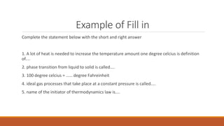 Example of Fill in
Complete the statement below with the short and right answer
1. A lot of heat is needed to increase the temperature amount one degree celcius is definition
of....
2. phase transition from liquid to solid is called....
3. 100 degree celcius = …… degree Fahreinheit
4. ideal gas processes that take place at a constant pressure is called....
5. name of the initiator of thermodynamics law is....
 