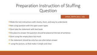 Preparation Instruction of Stuffing
Question
Make the test instructions with clearly, short, and easy to understand.
Not using question with the open aswer types
Dont take the statement with text book
the place to answer the question should be placed at the last of sentence.
Dont using the empty place too much
 the statement should be only has one alternative answer
 using the picture, so that make it simple and clear.
ZAINAL ARIFIN (2011: 146)
 