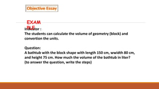 Indicator :
The students can calculate the volume of geometry (block) and
convertion the units.
Question:
A bathtub with the block shape with length 150 cm, wwidth 80 cm,
and height 75 cm. How much the volume of the bathtub in liter?
(to answer the question, write the steps)
EXAM
PLE
 