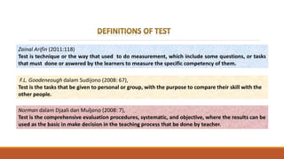 F.L. Goodeneough dalam Sudijono (2008: 67),
Test is the tasks that be given to personal or group, with the purpose to compare their skill with the
other people.
Norman dalam Djaali dan Muljono (2008: 7),
Test is the comprehensive evaluation procedures, systematic, and objective, where the results can be
used as the basic in make decision in the teaching process that be done by teacher.
Zainal Arifin (2011:118)
Test is technique or the way that used to do measurement, which include some questions, or tasks
that must done or aswered by the learners to measure the specific competency of them.
 