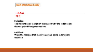 EXAM
PLE
Indicator :
The student can description the reason why the Indonesians
citizens proud being Indonesians
question:
Write the reasons that make you proud being Indonesians
citizens !
 