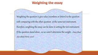 Weighting the question is give value (numbers or letters) to the question
with comparing with the other question at the same test instrument.
therefore, weighting the essay can be done in setting the test instrument.
If the question stand alone , so we cann’t determine the weight.. (Asep Jihad
dan abdul Haris: 2010)
 
