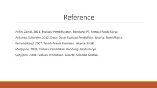 Reference
Arifin, Zainal. 2011. Evaluasi Pembelajaran. Bandung: PT. Remaja Rosda Karya.
Arikunto, Suharsimi.2012. Dasar-Dasar Evaluasi Pendidikan. Jakarta: Bumi Aksara.
Kemendikbud. 2007. Teknik-Teknik Penilaian. Jakarta: BNSP.
Mudjijono. 2008. Evaluasi Pendidikan. Bandung: Rosda Karya.
Sudjijono. 2008. Evaluasi Pendidikan. Jakarta: Salemba Grafika.
 