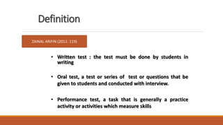 • Written test : the test must be done by students in
writing
• Oral test, a test or series of test or questions that be
given to students and conducted with interview.
• Performance test, a task that is generally a practice
activity or activities which measure skills
Definition
ZAINAL ARIFIN (2011: 119)
 