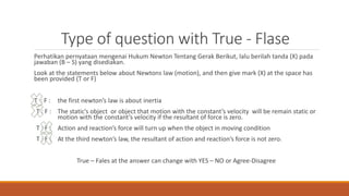 Type of question with True - Flase
Perhatikan pernyataan mengenai Hukum Newton Tentang Gerak Berikut, lalu berilah tanda (X) pada
jawaban (B – S) yang disediakan.
Look at the statements below about Newtons law (motion), and then give mark (X) at the space has
been provided (T or F)
T : F : the first newton’s law is about inertia
T : F : The static’s object or object that motion with the constant’s velocity will be remain static or
motion with the constant’s velocity if the resultant of force is zero.
T : F : Action and reaction’s force will turn up when the object in moving condition
T : F : At the third newton’s law, the resultant of action and reaction’s force is not zero.
True – Fales at the answer can change with YES – NO or Agree-Disagree
 
